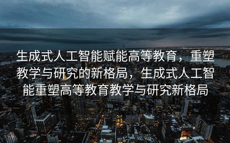生成式人工智能赋能高等教育，重塑教学与研究的新格局，生成式人工智能重塑高等教育教学与研究新格局