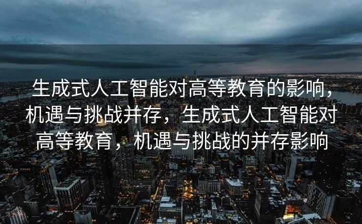 生成式人工智能对高等教育的影响，机遇与挑战并存，生成式人工智能对高等教育，机遇与挑战的并存影响
