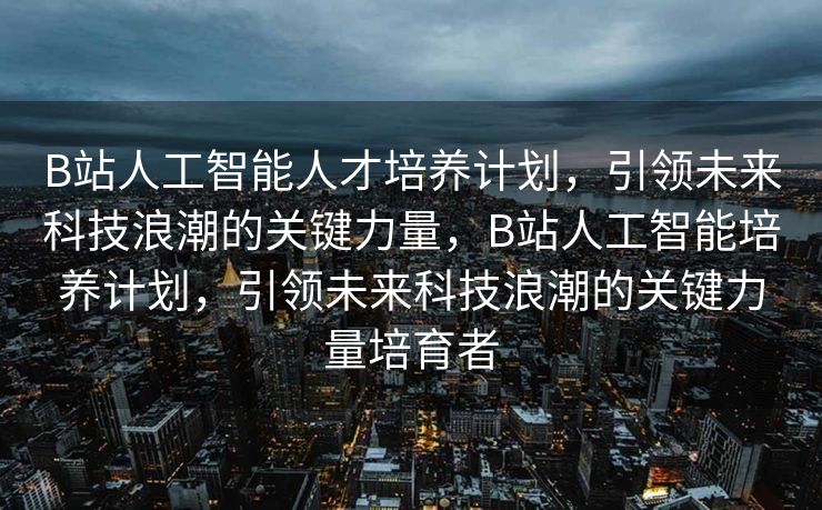 B站人工智能人才培养计划，引领未来科技浪潮的关键力量，B站人工智能培养计划，引领未来科技浪潮的关键力量培育者