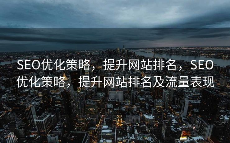 SEO优化策略，提升网站排名，SEO优化策略，提升网站排名及流量表现