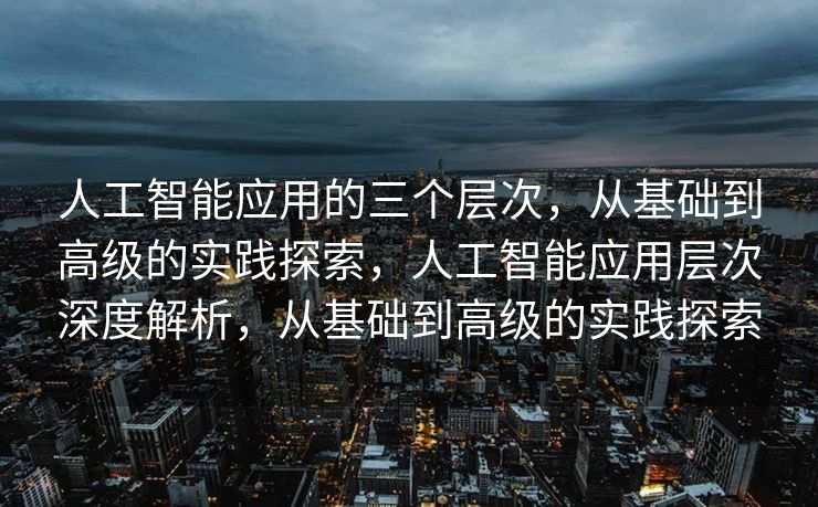 人工智能应用的三个层次，从基础到高级的实践探索，人工智能应用层次深度解析，从基础到高级的实践探索