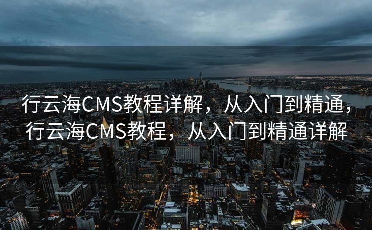 行云海CMS教程详解，从入门到精通，行云海CMS教程，从入门到精通详解