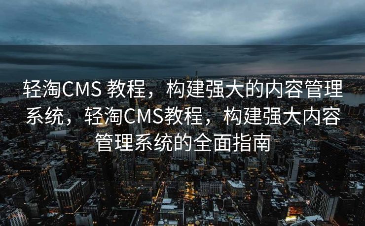 轻淘CMS 教程，构建强大的内容管理系统，轻淘CMS教程，构建强大内容管理系统的全面指南