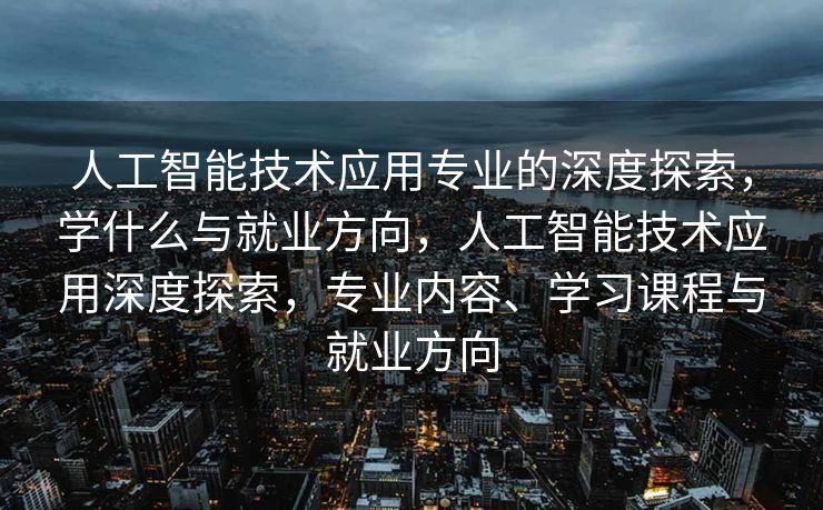 人工智能技术应用专业的深度探索，学什么与就业方向，人工智能技术应用深度探索，专业内容、学习课程与就业方向