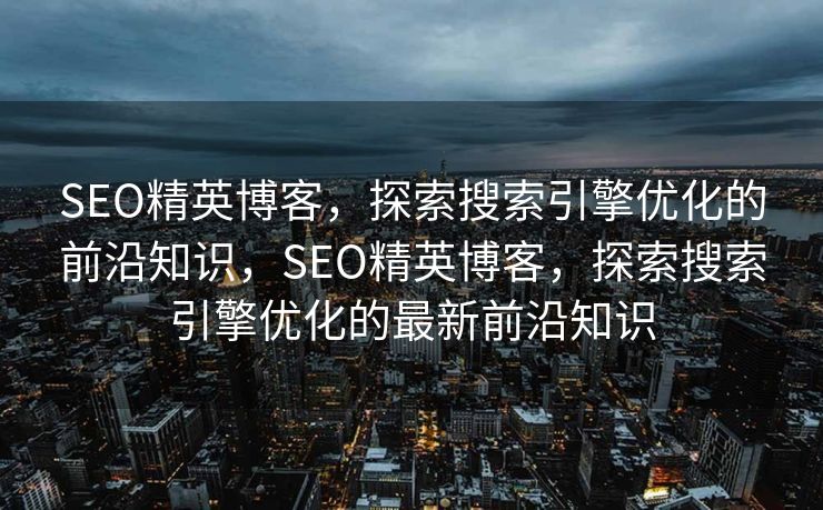 SEO精英博客，探索搜索引擎优化的前沿知识，SEO精英博客，探索搜索引擎优化的最新前沿知识