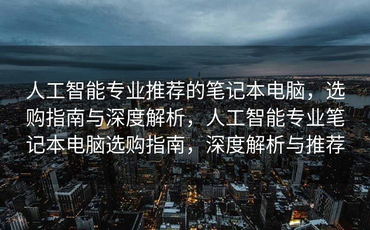 人工智能专业推荐的笔记本电脑，选购指南与深度解析，人工智能专业笔记本电脑选购指南，深度解析与推荐