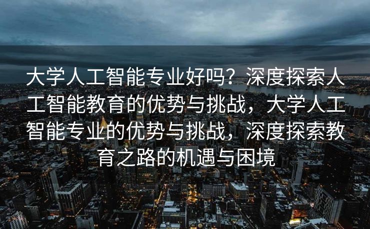 大学人工智能专业好吗？深度探索人工智能教育的优势与挑战，大学人工智能专业的优势与挑战，深度探索教育之路的机遇与困境