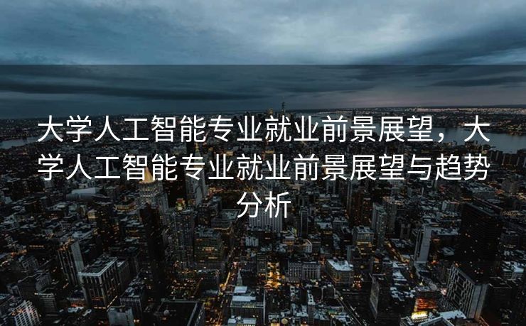 大学人工智能专业就业前景展望，大学人工智能专业就业前景展望与趋势分析