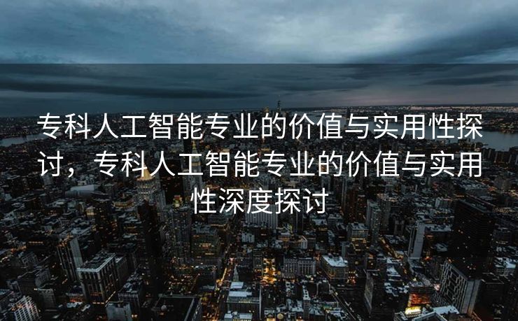 专科人工智能专业的价值与实用性探讨，专科人工智能专业的价值与实用性深度探讨