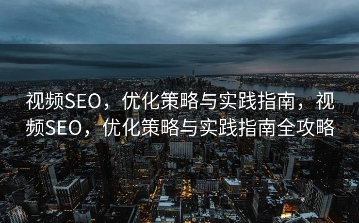视频SEO，优化策略与实践指南，视频SEO，优化策略与实践指南全攻略