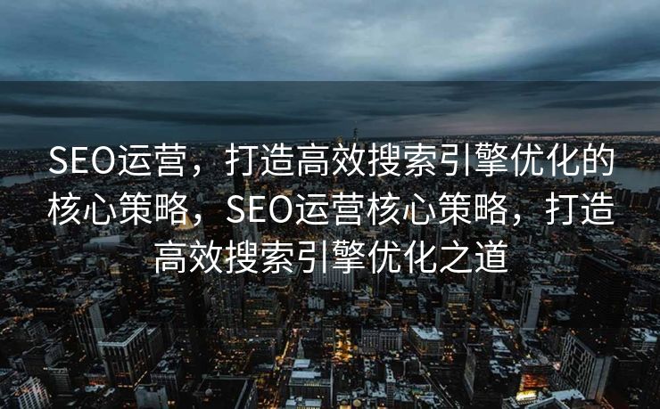 SEO运营，打造高效搜索引擎优化的核心策略，SEO运营核心策略，打造高效搜索引擎优化之道