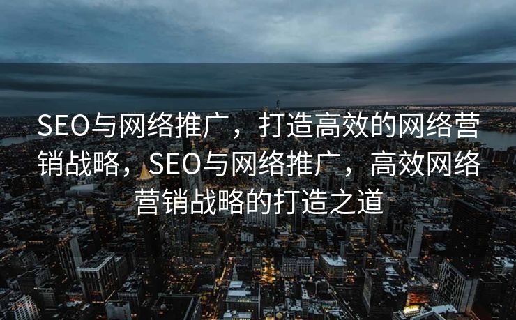 SEO与网络推广，打造高效的网络营销战略，SEO与网络推广，高效网络营销战略的打造之道