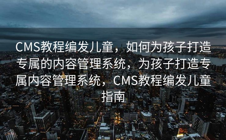 CMS教程编发儿童，如何为孩子打造专属的内容管理系统，为孩子打造专属内容管理系统，CMS教程编发儿童指南