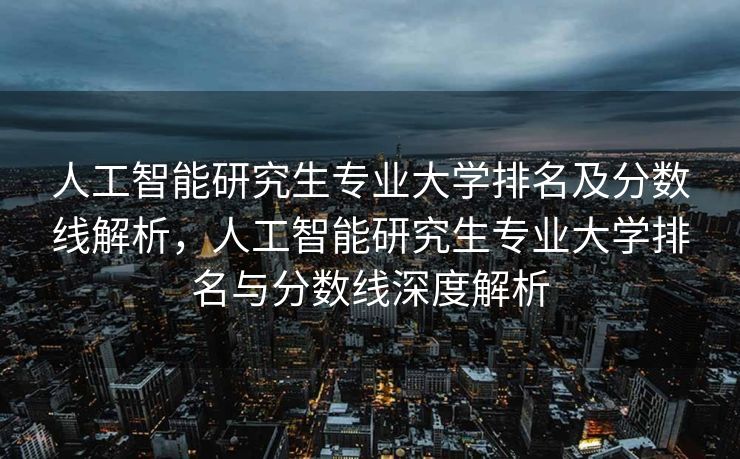 人工智能研究生专业大学排名及分数线解析，人工智能研究生专业大学排名与分数线深度解析