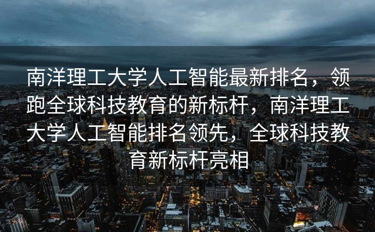 南洋理工大学人工智能最新排名，领跑全球科技教育的新标杆，南洋理工大学人工智能排名领先，全球科技教育新标杆亮相