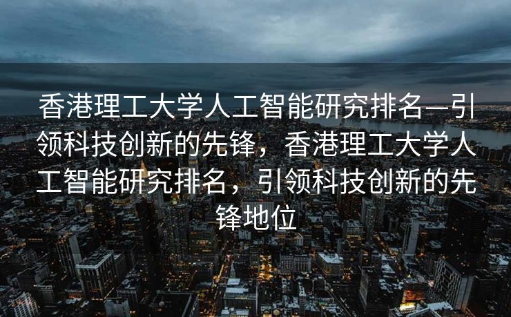 香港理工大学人工智能研究排名—引领科技创新的先锋，香港理工大学人工智能研究排名，引领科技创新的先锋地位