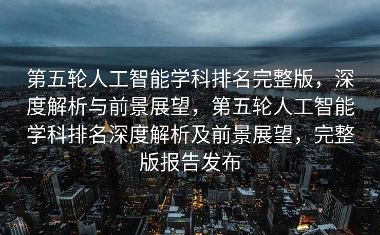 第五轮人工智能学科排名完整版，深度解析与前景展望，第五轮人工智能学科排名深度解析及前景展望，完整版报告发布