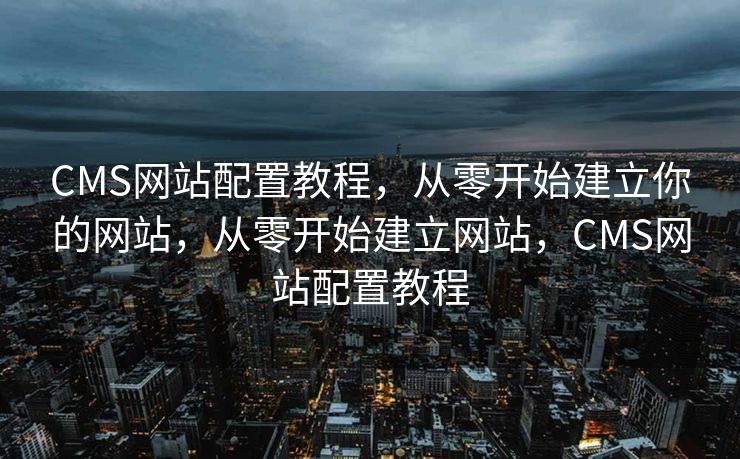 CMS网站配置教程，从零开始建立你的网站，从零开始建立网站，CMS网站配置教程