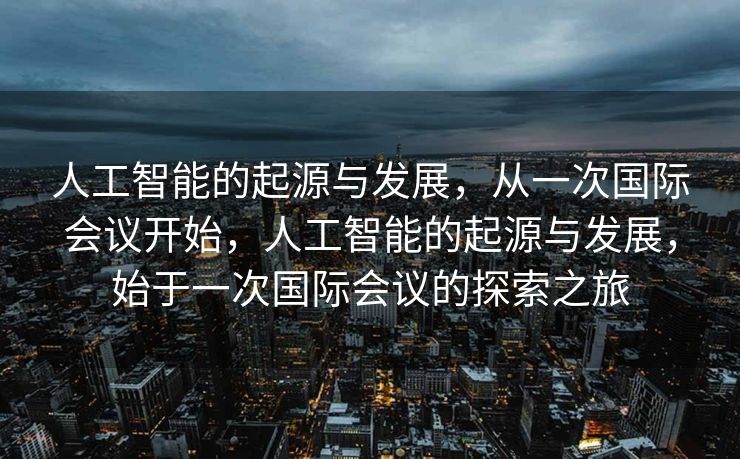 人工智能的起源与发展，从一次国际会议开始，人工智能的起源与发展，始于一次国际会议的探索之旅