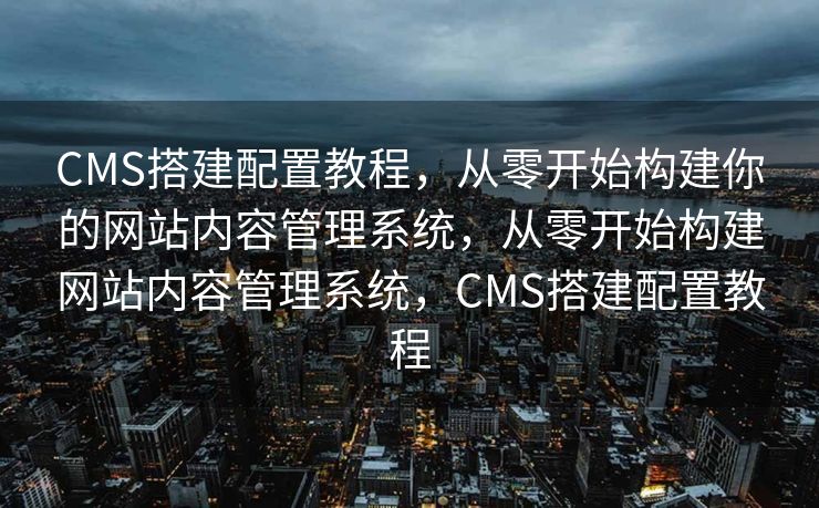 CMS搭建配置教程，从零开始构建你的网站内容管理系统，从零开始构建网站内容管理系统，CMS搭建配置教程