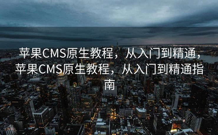 苹果CMS原生教程，从入门到精通，苹果CMS原生教程，从入门到精通指南