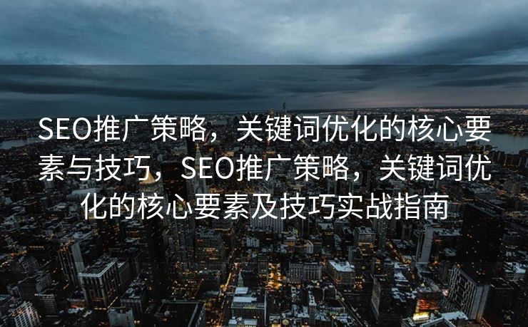 SEO推广策略，关键词优化的核心要素与技巧，SEO推广策略，关键词优化的核心要素及技巧实战指南
