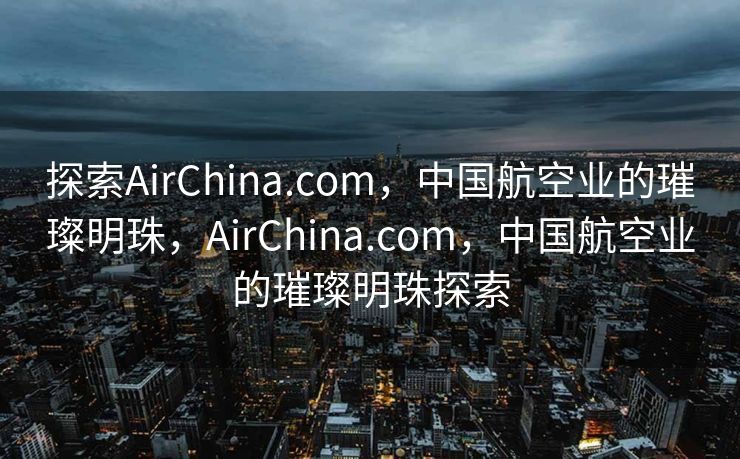 探索AirChina.com，中国航空业的璀璨明珠，AirChina.com，中国航空业的璀璨明珠探索