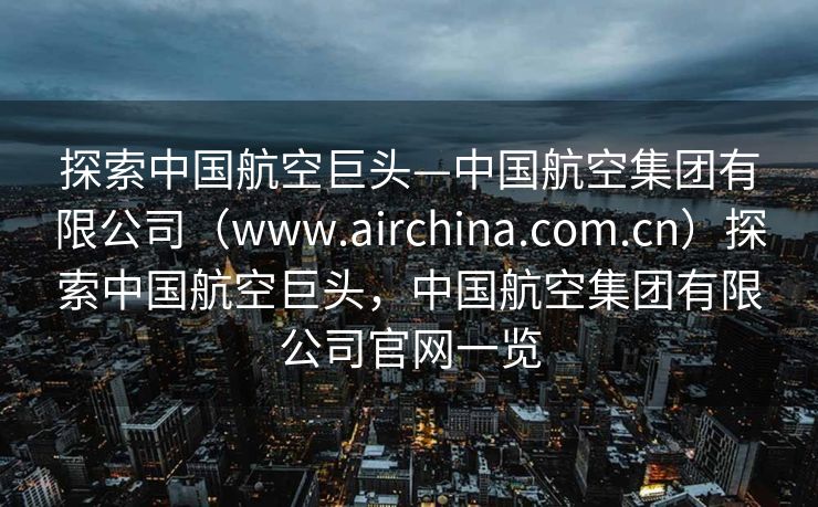 探索中国航空巨头—中国航空集团有限公司（www.airchina.com.cn）探索中国航空巨头，中国航空集团有限公司官网一览