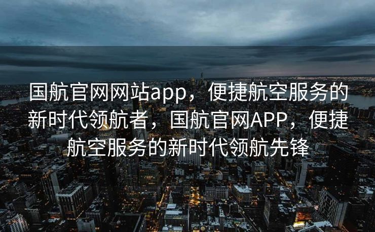 国航官网网站app，便捷航空服务的新时代领航者，国航官网APP，便捷航空服务的新时代领航先锋