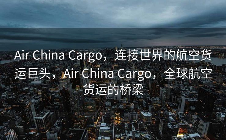 Air China Cargo，连接世界的航空货运巨头，Air China Cargo，全球航空货运的桥梁