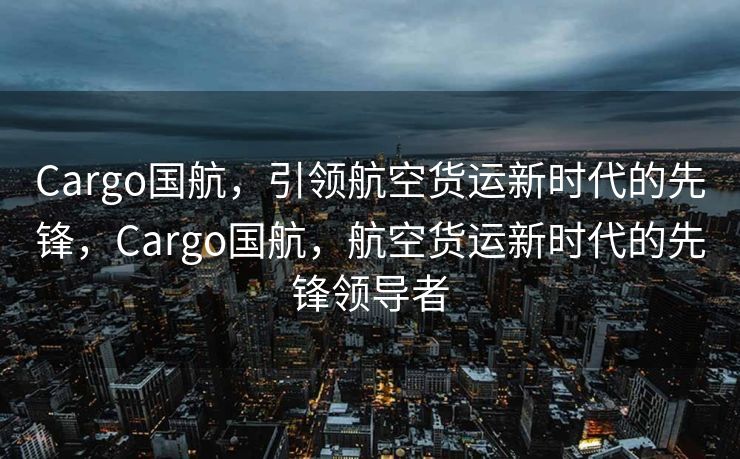 Cargo国航，引领航空货运新时代的先锋，Cargo国航，航空货运新时代的先锋领导者