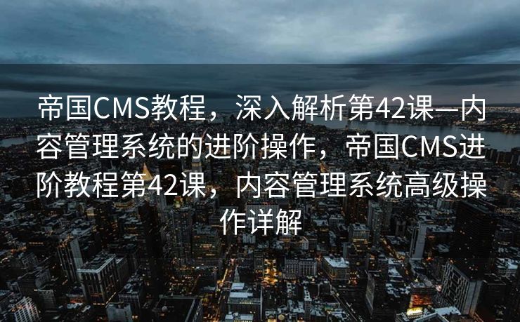 帝国CMS教程，深入解析第42课—内容管理系统的进阶操作，帝国CMS进阶教程第42课，内容管理系统高级操作详解
