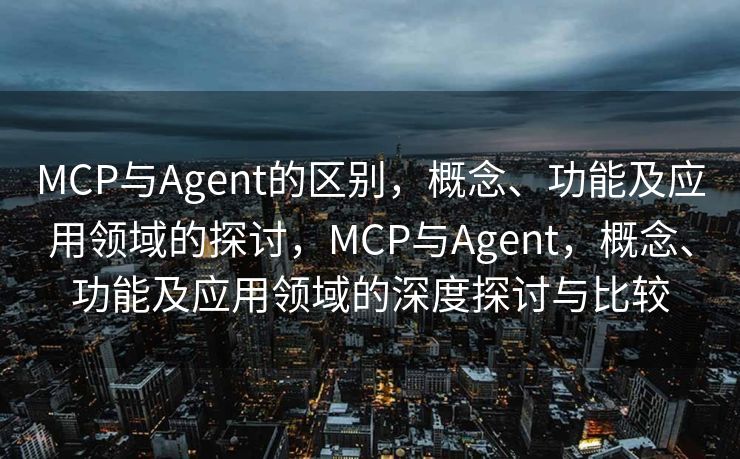MCP与Agent的区别，概念、功能及应用领域的探讨，MCP与Agent，概念、功能及应用领域的深度探讨与比较