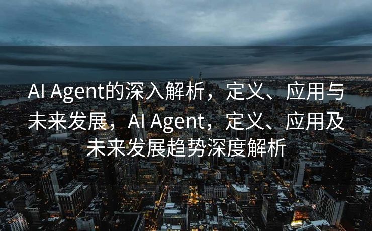 AI Agent的深入解析，定义、应用与未来发展，AI Agent，定义、应用及未来发展趋势深度解析