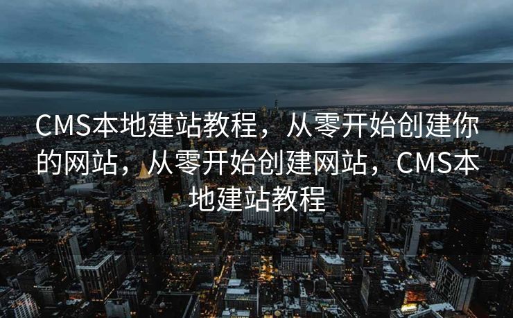 CMS本地建站教程，从零开始创建你的网站，从零开始创建网站，CMS本地建站教程