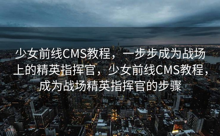少女前线CMS教程，一步步成为战场上的精英指挥官，少女前线CMS教程，成为战场精英指挥官的步骤
