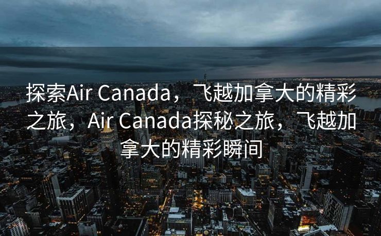 探索Air Canada，飞越加拿大的精彩之旅，Air Canada探秘之旅，飞越加拿大的精彩瞬间
