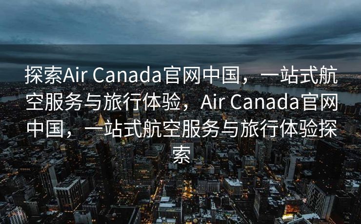 探索Air Canada官网中国，一站式航空服务与旅行体验，Air Canada官网中国，一站式航空服务与旅行体验探索