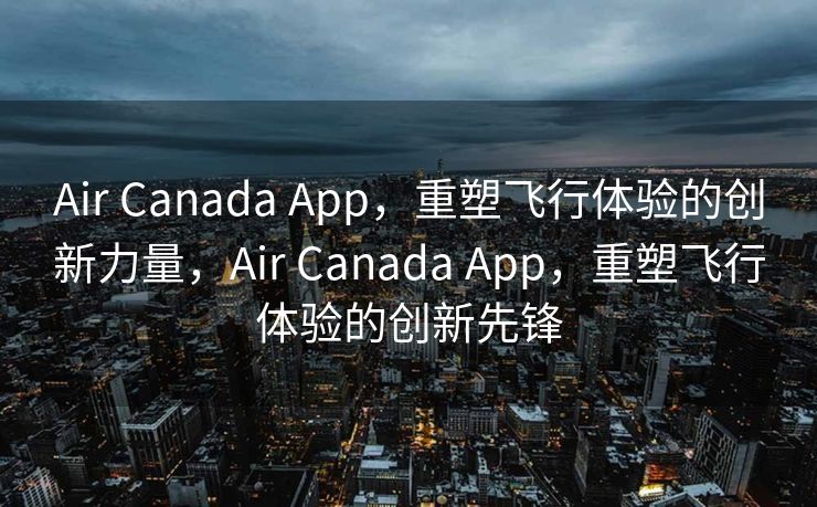 Air Canada App，重塑飞行体验的创新力量，Air Canada App，重塑飞行体验的创新先锋