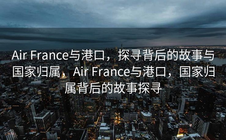 Air France与港口，探寻背后的故事与国家归属，Air France与港口，国家归属背后的故事探寻