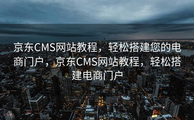 京东CMS网站教程，轻松搭建您的电商门户，京东CMS网站教程，轻松搭建电商门户