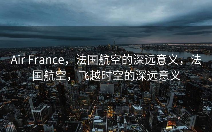 Air France，法国航空的深远意义，法国航空，飞越时空的深远意义