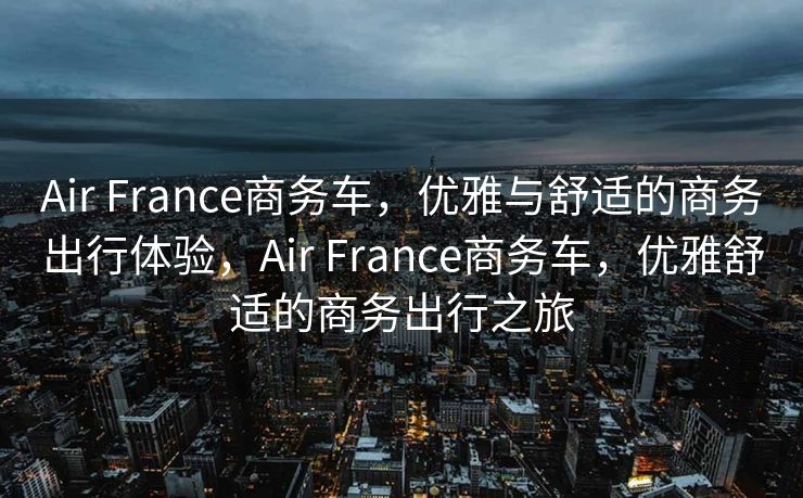 Air France商务车，优雅与舒适的商务出行体验，Air France商务车，优雅舒适的商务出行之旅