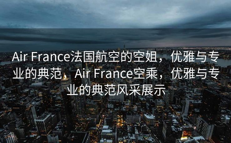 Air France法国航空的空姐，优雅与专业的典范，Air France空乘，优雅与专业的典范风采展示