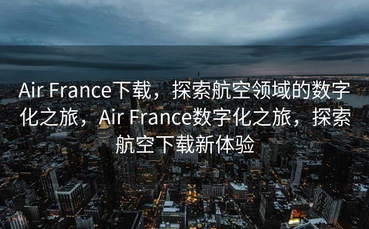 Air France下载，探索航空领域的数字化之旅，Air France数字化之旅，探索航空下载新体验