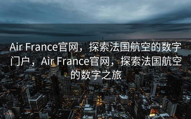 Air France官网，探索法国航空的数字门户，Air France官网，探索法国航空的数字之旅