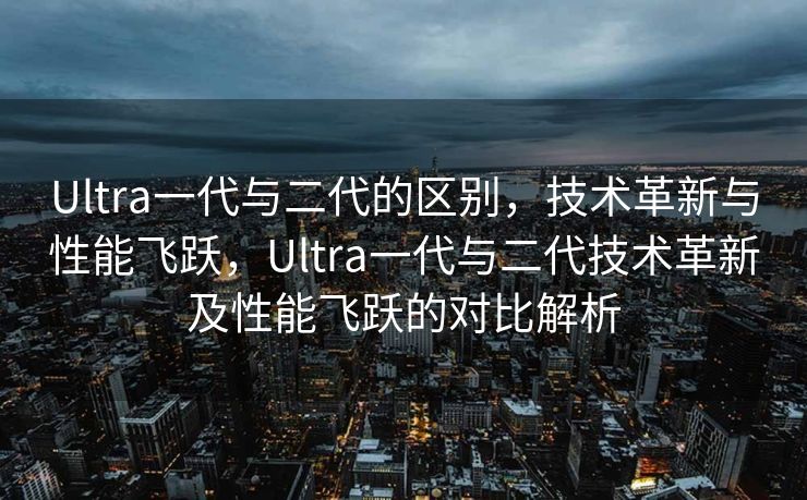Ultra一代与二代的区别，技术革新与性能飞跃，Ultra一代与二代技术革新及性能飞跃的对比解析