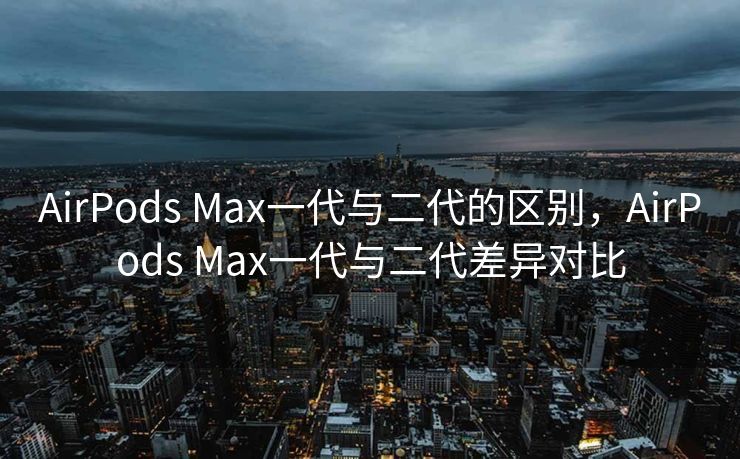 AirPods Max一代与二代的区别，AirPods Max一代与二代差异对比