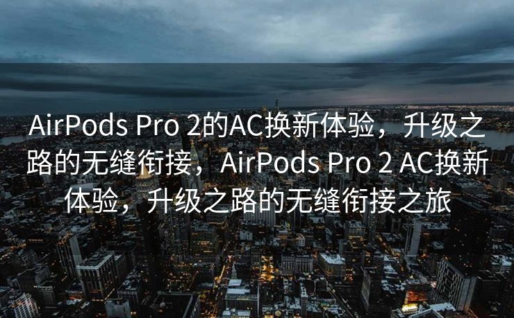 AirPods Pro 2的AC换新体验，升级之路的无缝衔接，AirPods Pro 2 AC换新体验，升级之路的无缝衔接之旅