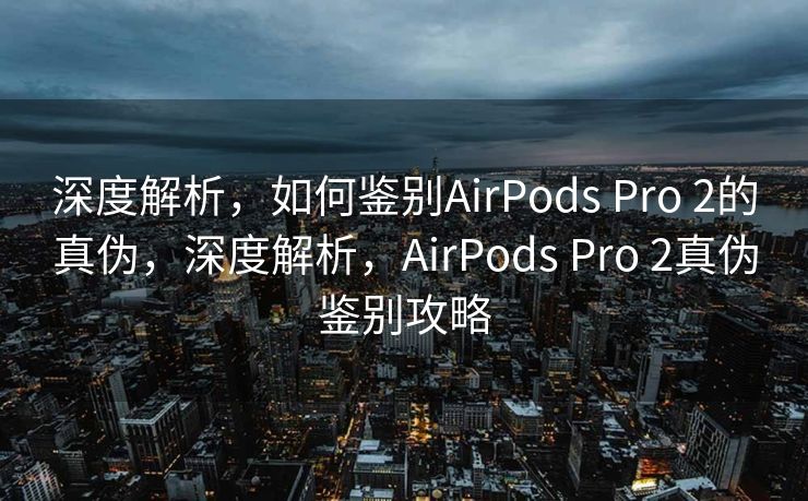 深度解析，如何鉴别AirPods Pro 2的真伪，深度解析，AirPods Pro 2真伪鉴别攻略